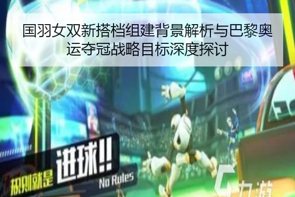 国羽女双新搭档组建背景解析与巴黎奥运夺冠战略目标深度探讨